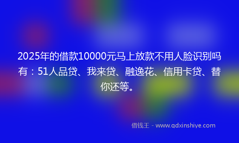 2025年的借款10000元马上放款不用人脸识别吗有：51人品贷、我来贷、融逸花、信用卡贷、替你还等。