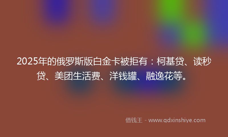 2025年的俄罗斯版白金卡被拒有：柯基贷、读秒贷、美团生活费、洋钱罐、融逸花等。