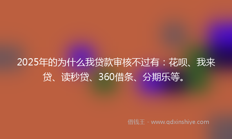 2025年的为什么我贷款审核不过有：花呗、我来贷、读秒贷、360借条、分期乐等。