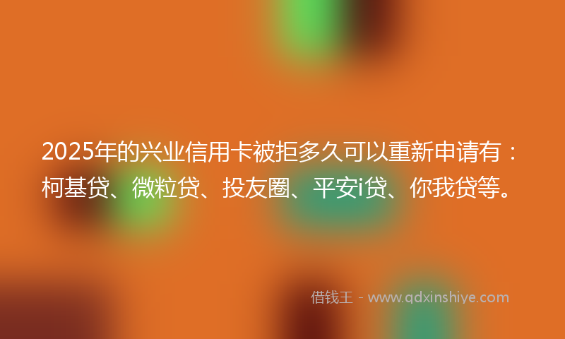 2025年的兴业信用卡被拒多久可以重新申请有：柯基贷、微粒贷、投友圈、平安i贷、你我贷等。