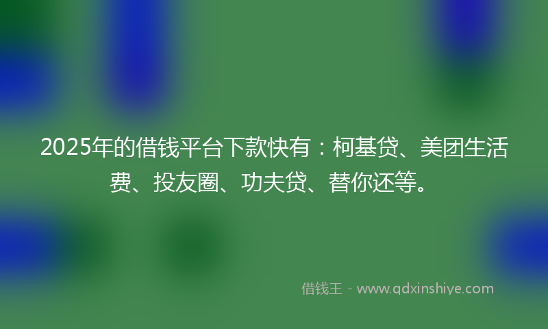 2025年的借钱平台下款快有：柯基贷、美团生活费、投友圈、功夫贷、替你还等。