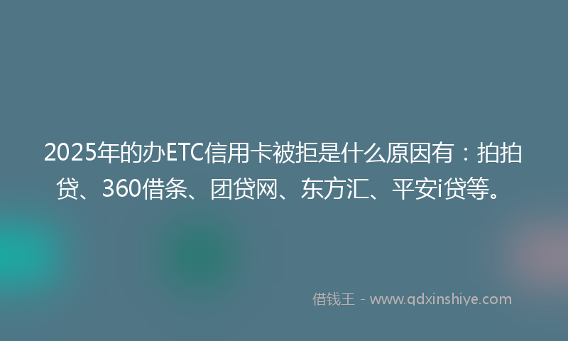2025年的办ETC信用卡被拒是什么原因有：拍拍贷、360借条、团贷网、东方汇、平安i贷等。