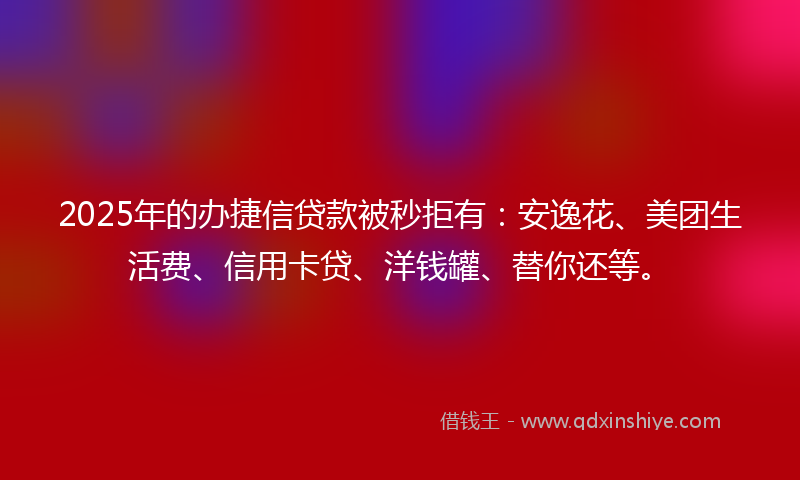 2025年的办捷信贷款被秒拒有：安逸花、美团生活费、信用卡贷、洋钱罐、替你还等。