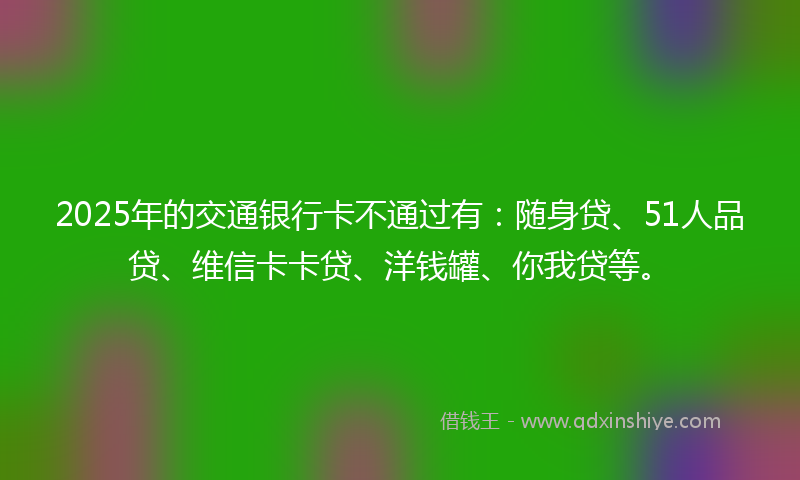 2025年的交通银行卡不通过有：随身贷、51人品贷、维信卡卡贷、洋钱罐、你我贷等。