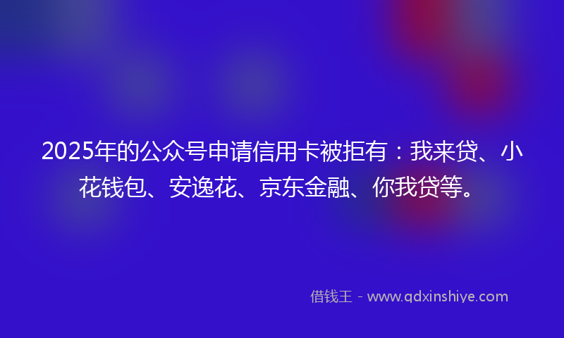 2025年的公众号申请信用卡被拒有：我来贷、小花钱包、安逸花、京东金融、你我贷等。