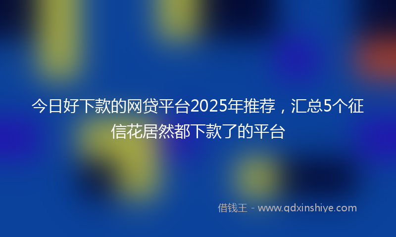 今日好下款的网贷平台2025年推荐，汇总5个征信花居然都下款了的平台