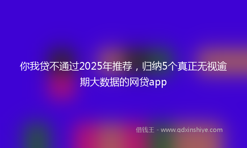你我贷不通过2025年推荐，归纳5个真正无视逾期大数据的网贷app