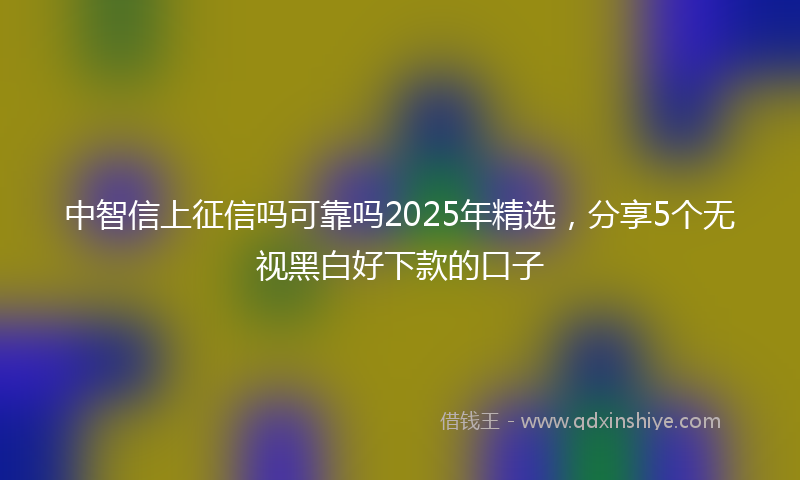中智信上征信吗可靠吗2025年精选,分享5个无视黑白好下款的口子
