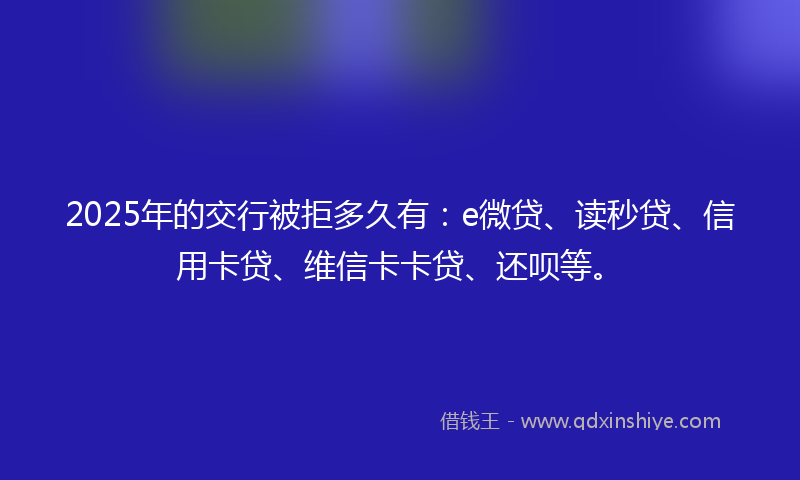 2025年的交行被拒多久有：e微贷、读秒贷、信用卡贷、维信卡卡贷、还呗等。
