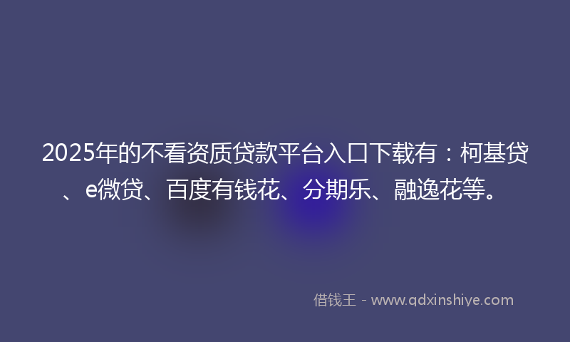 2025年的不看资质贷款平台入口下载有：柯基贷、e微贷、百度有钱花、分期乐、融逸花等。