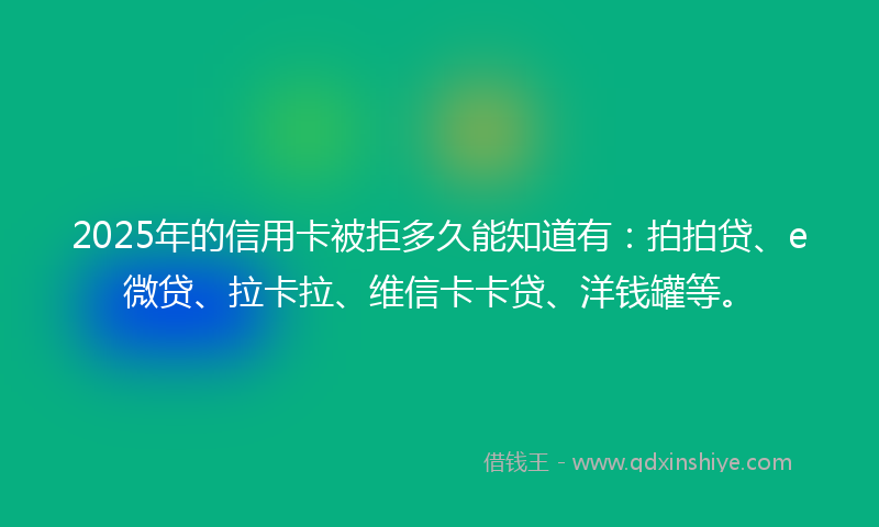 2025年的信用卡被拒多久能知道有：拍拍贷、e微贷、拉卡拉、维信卡卡贷、洋钱罐等。