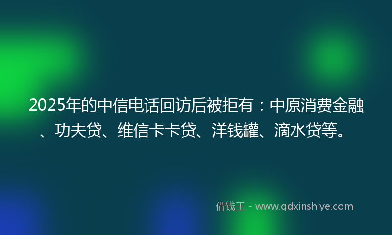 2025年的中信电话回访后被拒有：中原消费金融、功夫贷、维信卡卡贷、洋钱罐、滴水贷等。
