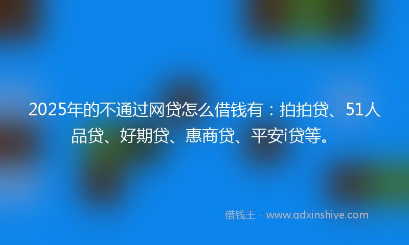 2025年的不通过网贷怎么借钱有：拍拍贷、51人品贷、好期贷、惠商贷、平安i贷等。