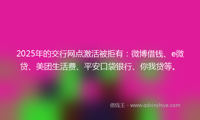 2025年的交行网点激活被拒有：微博借钱、e微贷、美团生活费、平安口袋银行、你我贷等。