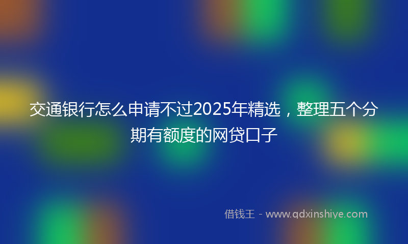 交通银行怎么申请不过2025年精选，整理五个分期有额度的网贷口子