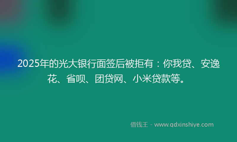 2025年的光大银行面签后被拒有：你我贷、安逸花、省呗、团贷网、小米贷款等。