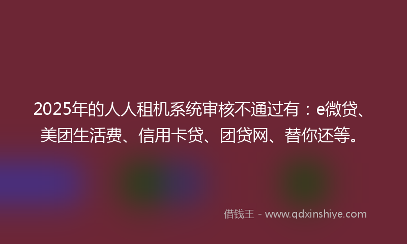 2025年的人人租机系统审核不通过有：e微贷、美团生活费、信用卡贷、团贷网、替你还等。