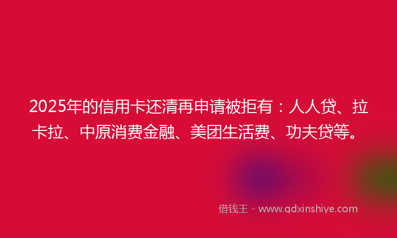 2025年的信用卡还清再申请被拒有：人人贷、拉卡拉、中原消费金融、美团生活费、功夫贷等。