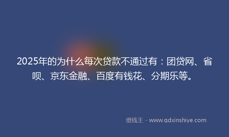 2025年的为什么每次贷款不通过有:团贷网、省呗、京东金融、百度有钱花、分期乐等。