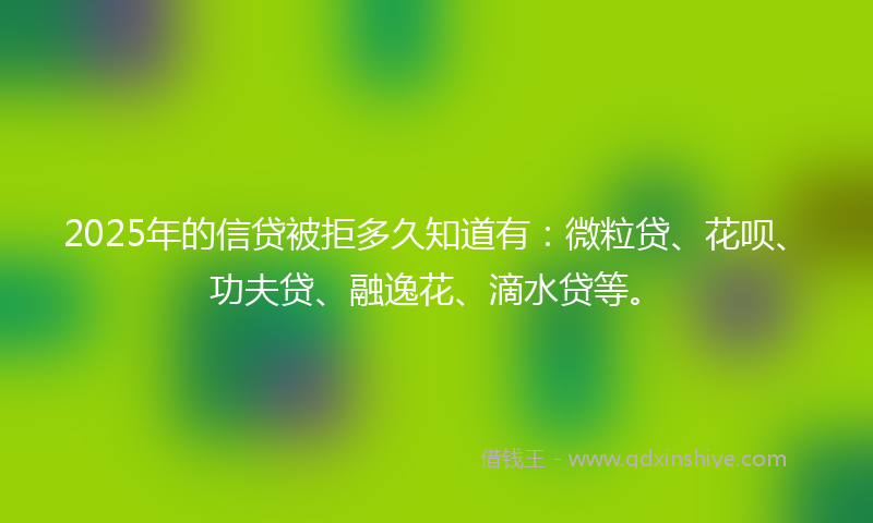 2025年的信贷被拒多久知道有：微粒贷、花呗、功夫贷、融逸花、滴水贷等。