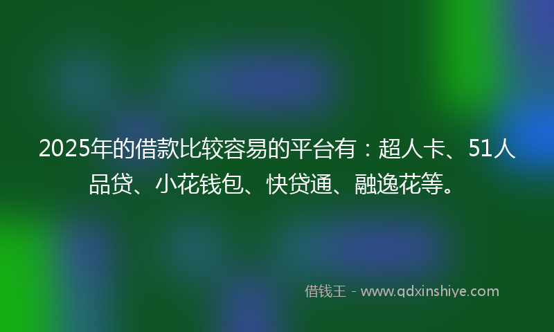 2025年的借款比较容易的平台有：超人卡、51人品贷、小花钱包、快贷通、融逸花等。