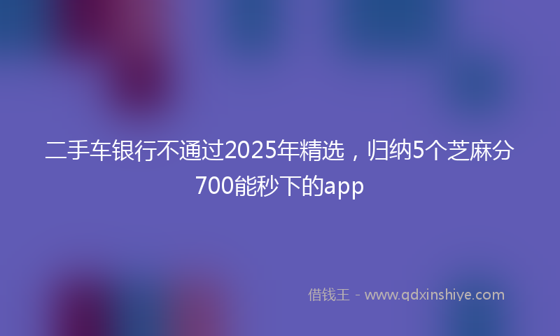 二手车银行不通过2025年精选,归纳5个芝麻分700能秒下的app