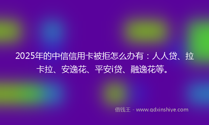 2025年的中信信用卡被拒怎么办有：人人贷、拉卡拉、安逸花、平安i贷、融逸花等。