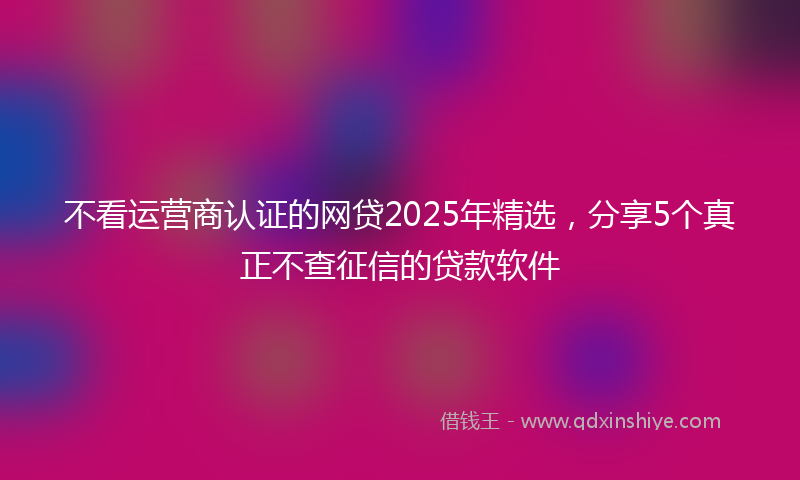 不看运营商认证的网贷2025年精选，分享5个真正不查征信的贷款软件