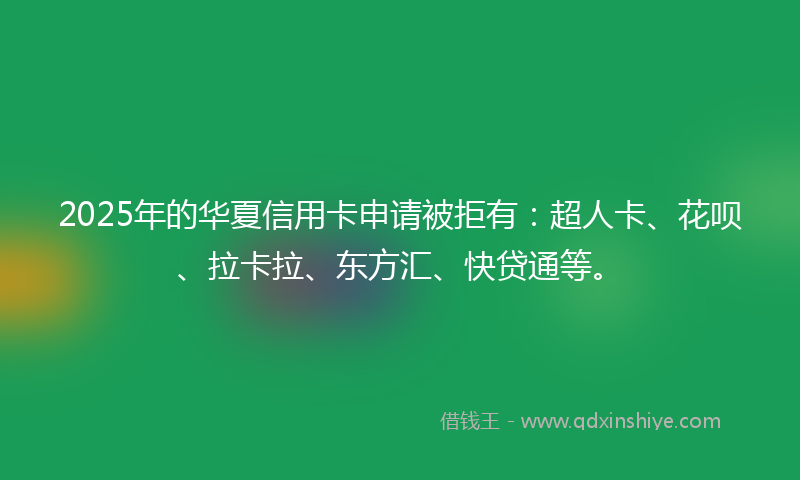 2025年的华夏信用卡申请被拒有：超人卡、花呗、拉卡拉、东方汇、快贷通等。