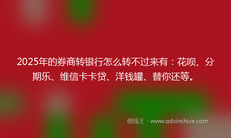 2025年的券商转银行怎么转不过来有：花呗、分期乐、维信卡卡贷、洋钱罐、替你还等。