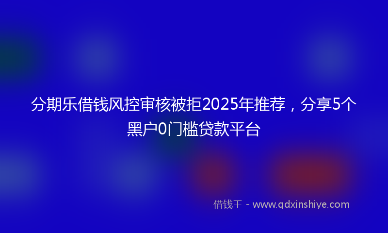 分期乐借钱风控审核被拒2025年推荐，分享5个黑户0门槛贷款平台
