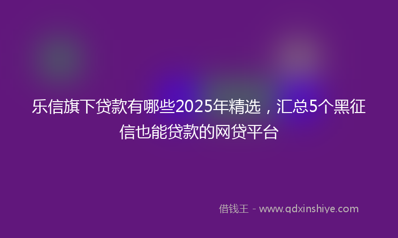 乐信旗下贷款有哪些2025年精选，汇总5个黑征信也能贷款的网贷平台