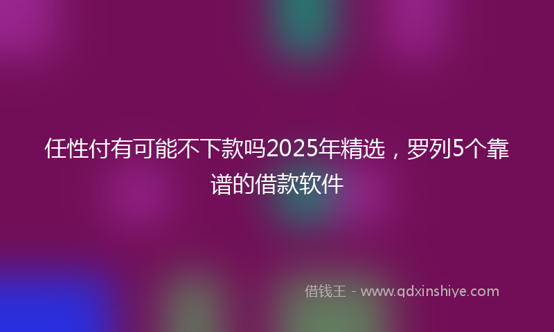 任性付有可能不下款吗2025年精选，罗列5个靠谱的借款软件