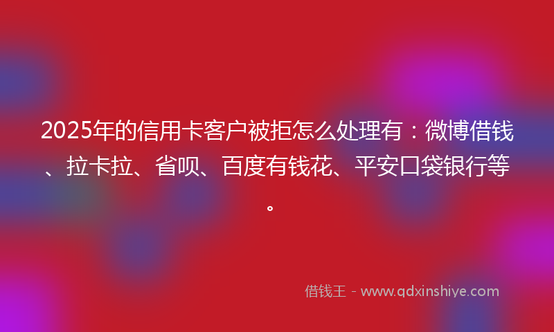 2025年的信用卡客户被拒怎么处理有：微博借钱、拉卡拉、省呗、百度有钱花、平安口袋银行等。