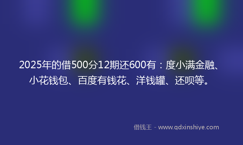 2025年的借500分12期还600有：度小满金融、小花钱包、百度有钱花、洋钱罐、还呗等。