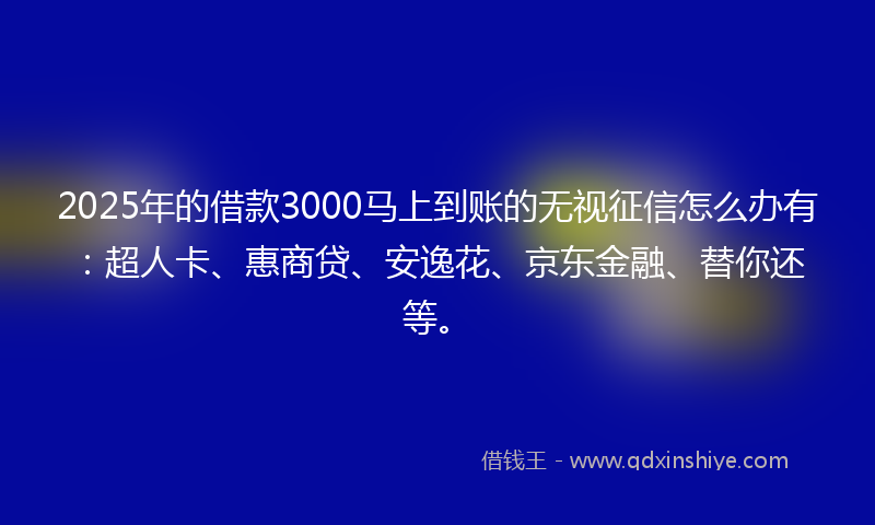 2025年的借款3000马上到账的无视征信怎么办有：超人卡、惠商贷、安逸花、京东金融、替你还等。