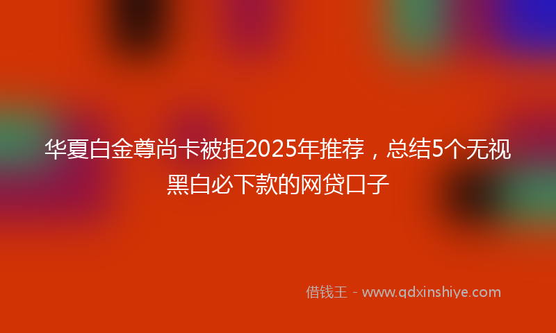 华夏白金尊尚卡被拒2025年推荐，总结5个无视黑白必下款的网贷口子
