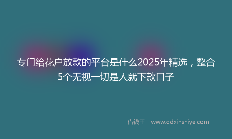 专门给花户放款的平台是什么2025年精选，整合5个无视一切是人就下款口子