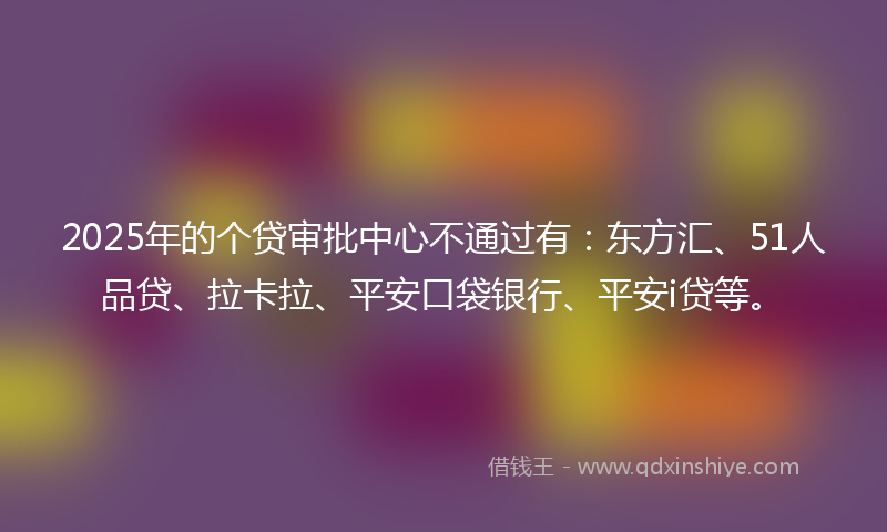 2025年的个贷审批中心不通过有：东方汇、51人品贷、拉卡拉、平安口袋银行、平安i贷等。
