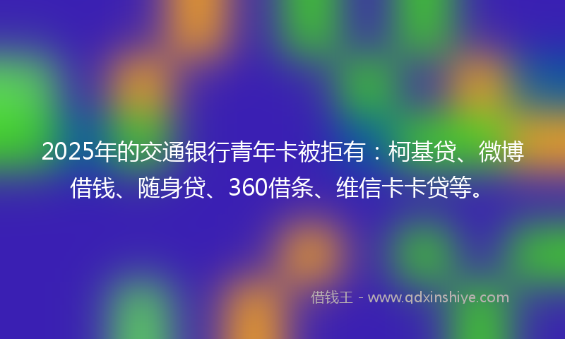 2025年的交通银行青年卡被拒有:柯基贷、微博借钱、随身贷、360借条、维信卡卡贷等。