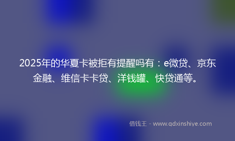 2025年的华夏卡被拒有提醒吗有：e微贷、京东金融、维信卡卡贷、洋钱罐、快贷通等。