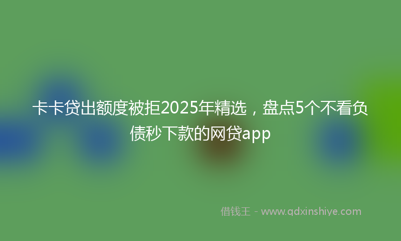 卡卡贷出额度被拒2025年精选，盘点5个不看负债秒下款的网贷app