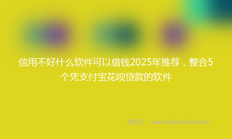 信用不好什么软件可以借钱2025年推荐，整合5个凭支付宝花呗贷款的软件