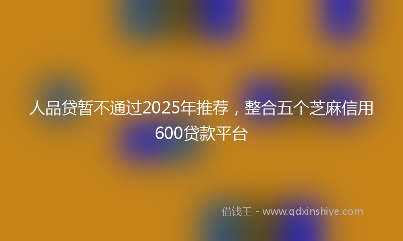 人品贷暂不通过2025年推荐，整合五个芝麻信用600贷款平台