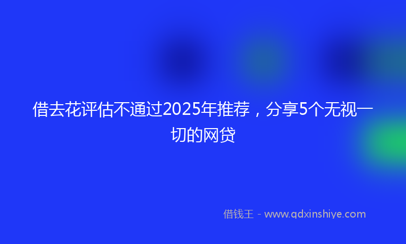借去花评估不通过2025年推荐，分享5个无视一切的网贷
