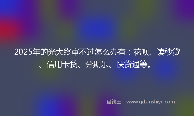 2025年的光大终审不过怎么办有：花呗、读秒贷、信用卡贷、分期乐、快贷通等。