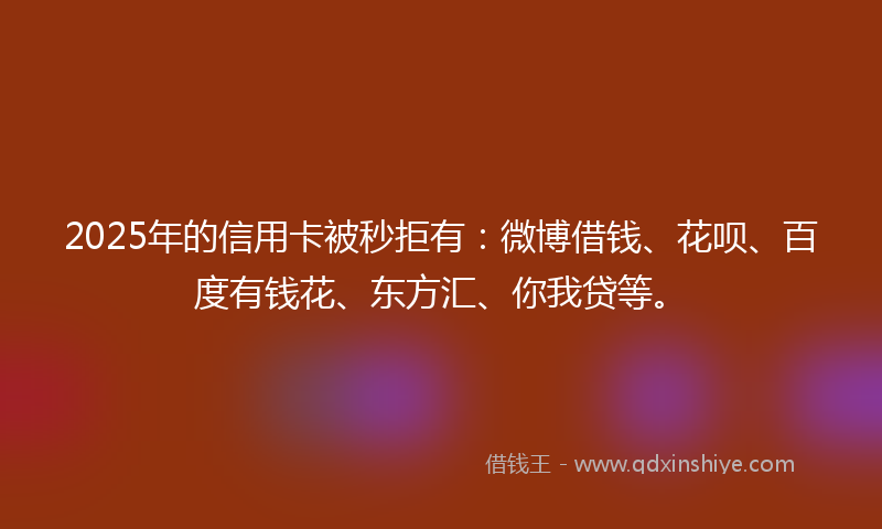 2025年的信用卡被秒拒有：微博借钱、花呗、百度有钱花、东方汇、你我贷等。