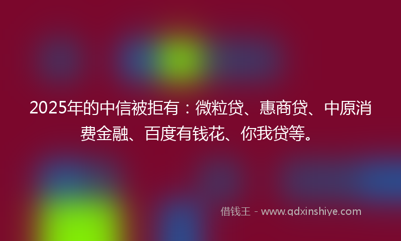 2025年的中信被拒有：微粒贷、惠商贷、中原消费金融、百度有钱花、你我贷等。