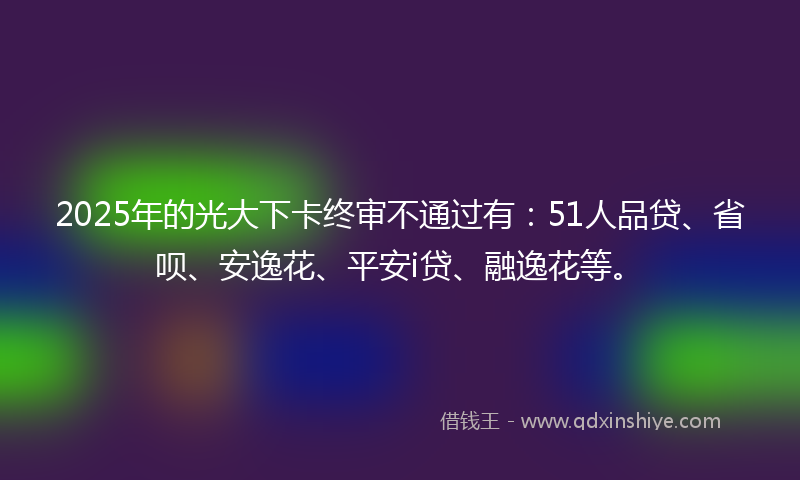 2025年的光大下卡终审不通过有：51人品贷、省呗、安逸花、平安i贷、融逸花等。