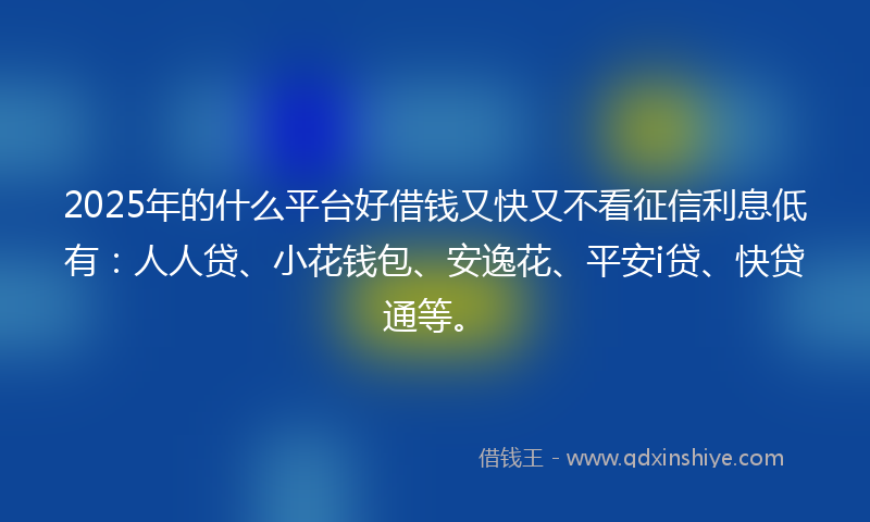 2025年的什么平台好借钱又快又不看征信利息低有：人人贷、小花钱包、安逸花、平安i贷、快贷通等。
